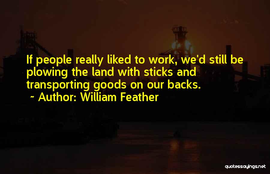 William Feather Quotes: If People Really Liked To Work, We'd Still Be Plowing The Land With Sticks And Transporting Goods On Our Backs.