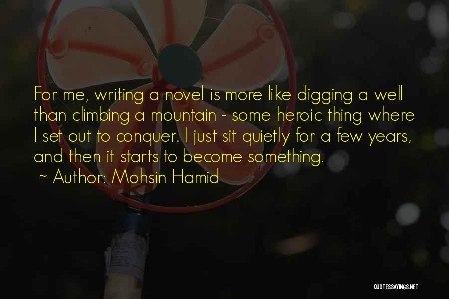 Mohsin Hamid Quotes: For Me, Writing A Novel Is More Like Digging A Well Than Climbing A Mountain - Some Heroic Thing Where