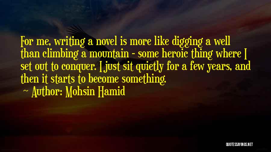 Mohsin Hamid Quotes: For Me, Writing A Novel Is More Like Digging A Well Than Climbing A Mountain - Some Heroic Thing Where