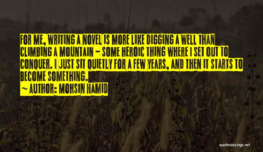 Mohsin Hamid Quotes: For Me, Writing A Novel Is More Like Digging A Well Than Climbing A Mountain - Some Heroic Thing Where