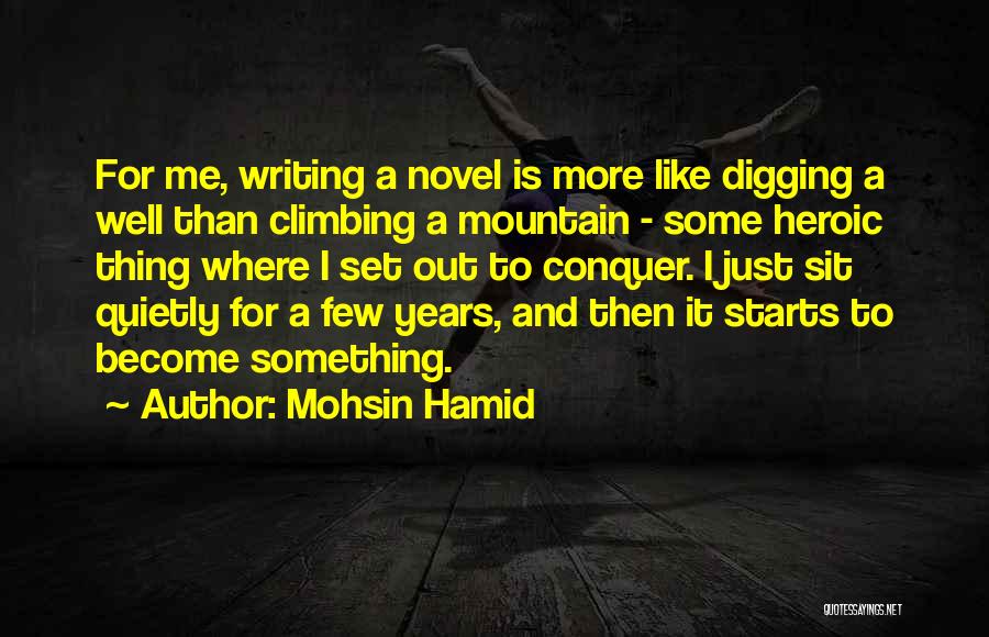 Mohsin Hamid Quotes: For Me, Writing A Novel Is More Like Digging A Well Than Climbing A Mountain - Some Heroic Thing Where