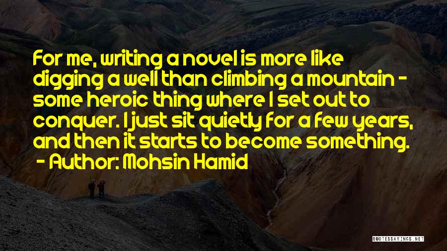 Mohsin Hamid Quotes: For Me, Writing A Novel Is More Like Digging A Well Than Climbing A Mountain - Some Heroic Thing Where