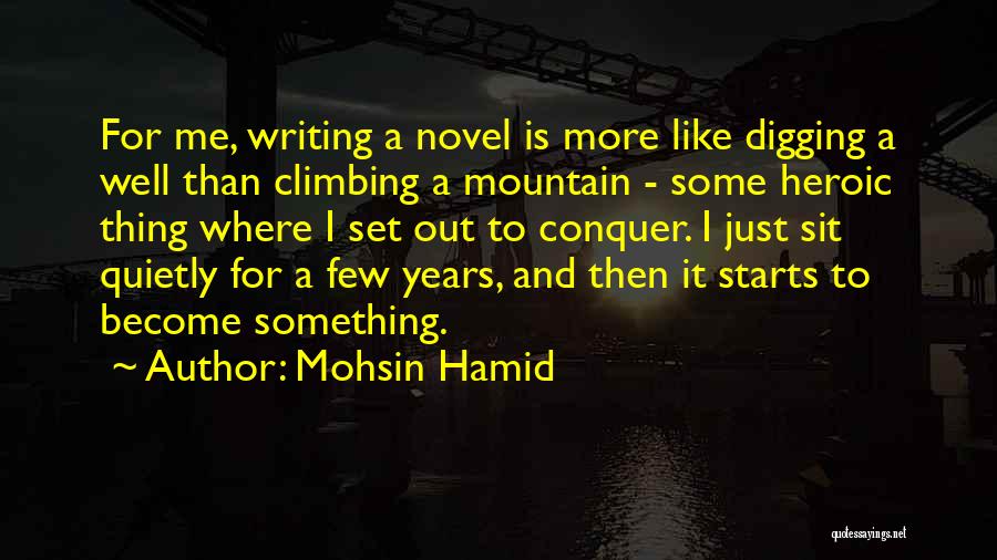 Mohsin Hamid Quotes: For Me, Writing A Novel Is More Like Digging A Well Than Climbing A Mountain - Some Heroic Thing Where