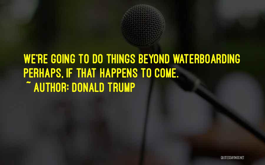 Donald Trump Quotes: We're Going To Do Things Beyond Waterboarding Perhaps, If That Happens To Come.