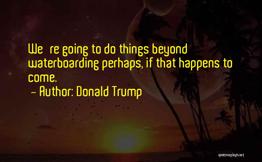 Donald Trump Quotes: We're Going To Do Things Beyond Waterboarding Perhaps, If That Happens To Come.