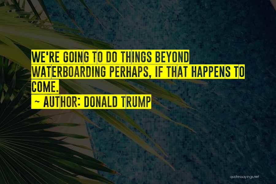 Donald Trump Quotes: We're Going To Do Things Beyond Waterboarding Perhaps, If That Happens To Come.