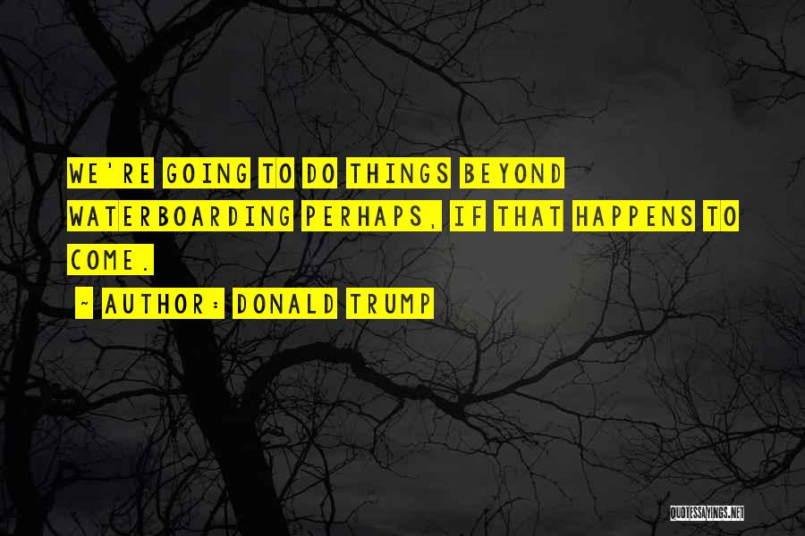 Donald Trump Quotes: We're Going To Do Things Beyond Waterboarding Perhaps, If That Happens To Come.