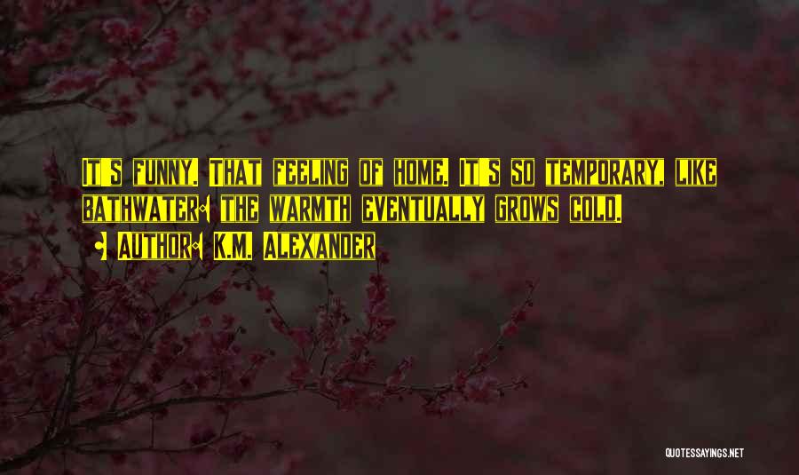 K.M. Alexander Quotes: It's Funny. That Feeling Of Home. It's So Temporary, Like Bathwater: The Warmth Eventually Grows Cold.