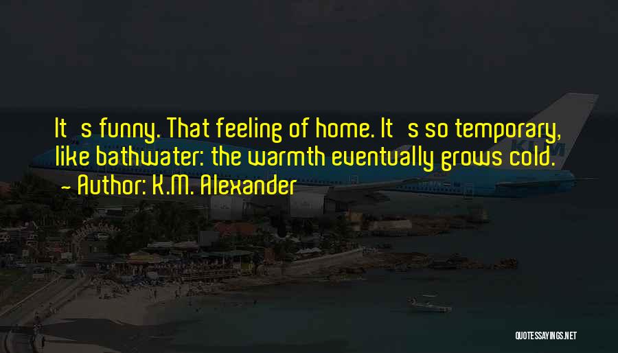 K.M. Alexander Quotes: It's Funny. That Feeling Of Home. It's So Temporary, Like Bathwater: The Warmth Eventually Grows Cold.