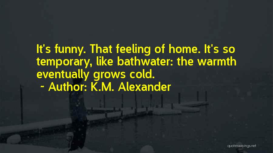 K.M. Alexander Quotes: It's Funny. That Feeling Of Home. It's So Temporary, Like Bathwater: The Warmth Eventually Grows Cold.