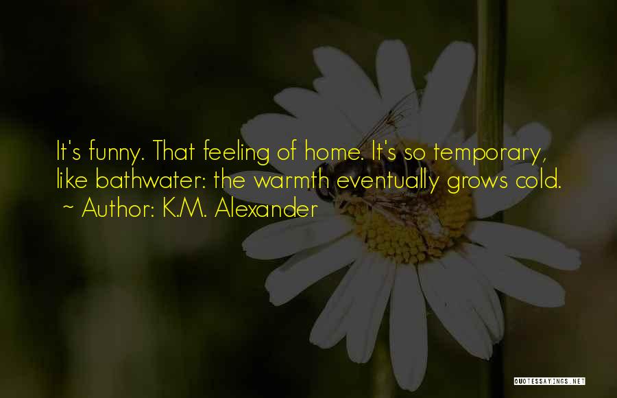 K.M. Alexander Quotes: It's Funny. That Feeling Of Home. It's So Temporary, Like Bathwater: The Warmth Eventually Grows Cold.