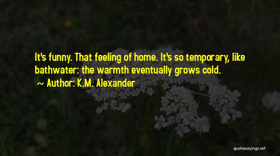 K.M. Alexander Quotes: It's Funny. That Feeling Of Home. It's So Temporary, Like Bathwater: The Warmth Eventually Grows Cold.