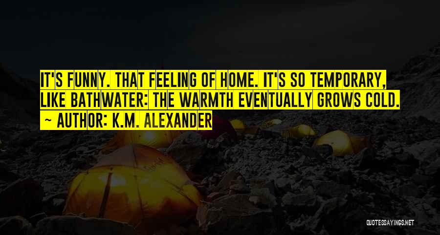 K.M. Alexander Quotes: It's Funny. That Feeling Of Home. It's So Temporary, Like Bathwater: The Warmth Eventually Grows Cold.