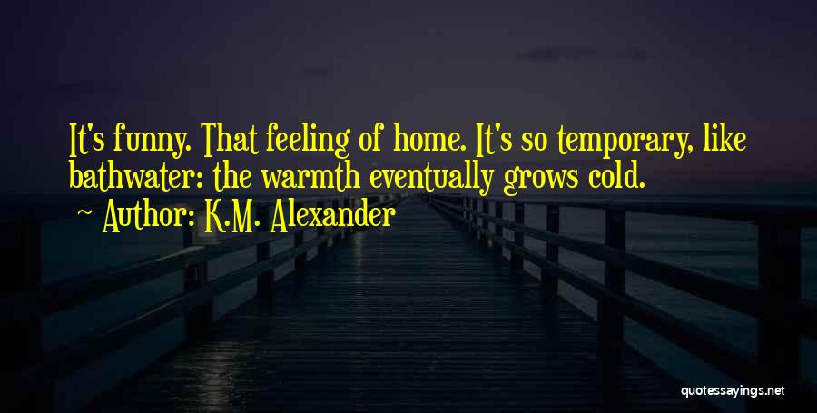 K.M. Alexander Quotes: It's Funny. That Feeling Of Home. It's So Temporary, Like Bathwater: The Warmth Eventually Grows Cold.