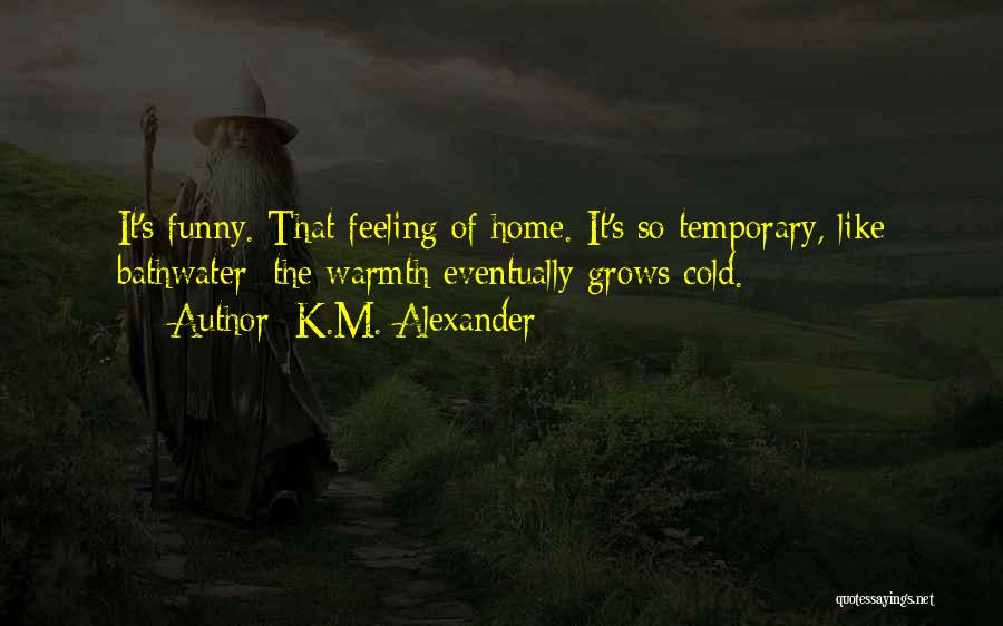 K.M. Alexander Quotes: It's Funny. That Feeling Of Home. It's So Temporary, Like Bathwater: The Warmth Eventually Grows Cold.