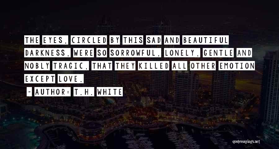 T.H. White Quotes: The Eyes, Circled By This Sad And Beautiful Darkness, Were So Sorrowful, Lonely, Gentle And Nobly Tragic, That They Killed