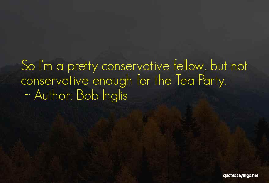 Bob Inglis Quotes: So I'm A Pretty Conservative Fellow, But Not Conservative Enough For The Tea Party.