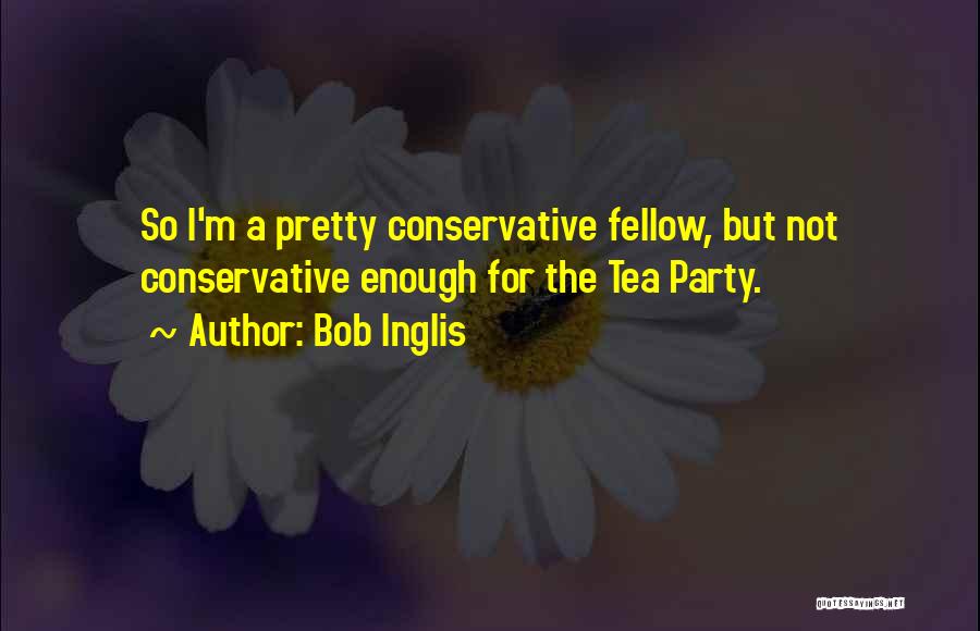 Bob Inglis Quotes: So I'm A Pretty Conservative Fellow, But Not Conservative Enough For The Tea Party.