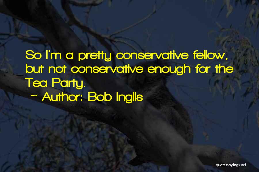 Bob Inglis Quotes: So I'm A Pretty Conservative Fellow, But Not Conservative Enough For The Tea Party.