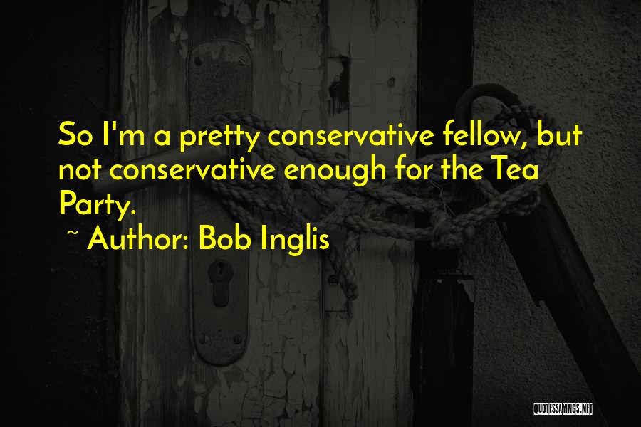 Bob Inglis Quotes: So I'm A Pretty Conservative Fellow, But Not Conservative Enough For The Tea Party.
