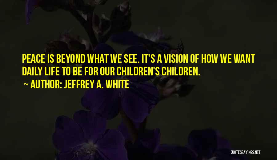 Jeffrey A. White Quotes: Peace Is Beyond What We See. It's A Vision Of How We Want Daily Life To Be For Our Children's