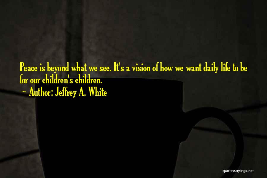 Jeffrey A. White Quotes: Peace Is Beyond What We See. It's A Vision Of How We Want Daily Life To Be For Our Children's