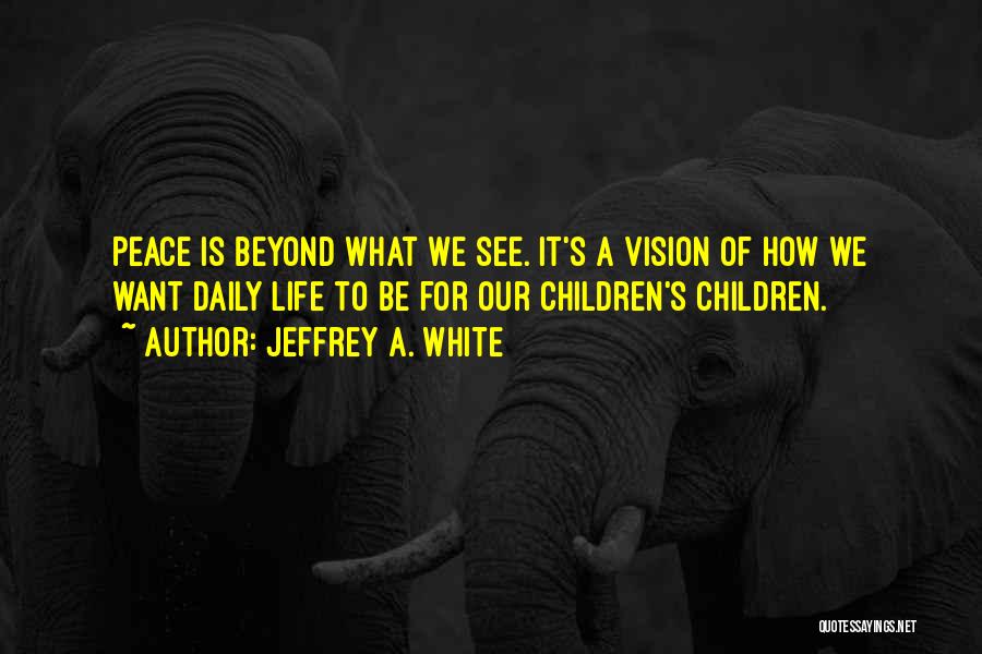 Jeffrey A. White Quotes: Peace Is Beyond What We See. It's A Vision Of How We Want Daily Life To Be For Our Children's