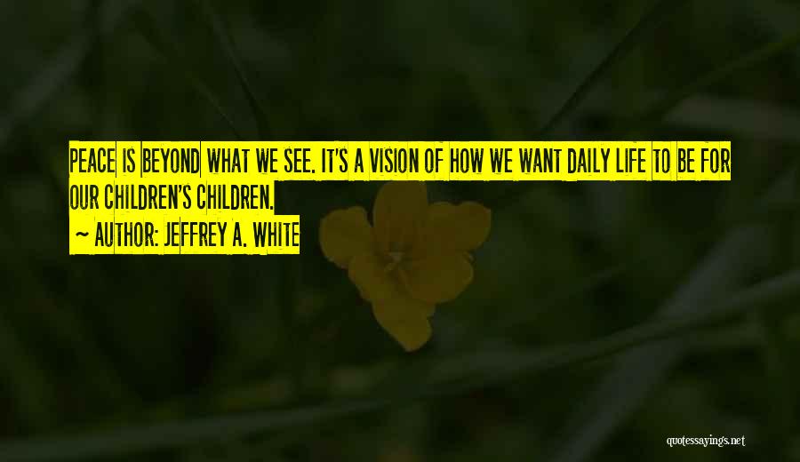 Jeffrey A. White Quotes: Peace Is Beyond What We See. It's A Vision Of How We Want Daily Life To Be For Our Children's