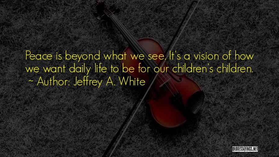 Jeffrey A. White Quotes: Peace Is Beyond What We See. It's A Vision Of How We Want Daily Life To Be For Our Children's