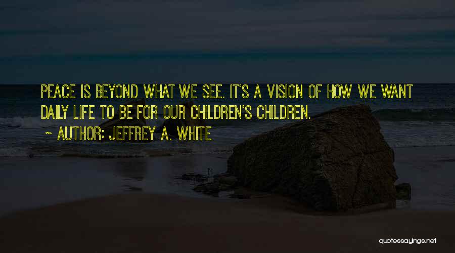 Jeffrey A. White Quotes: Peace Is Beyond What We See. It's A Vision Of How We Want Daily Life To Be For Our Children's