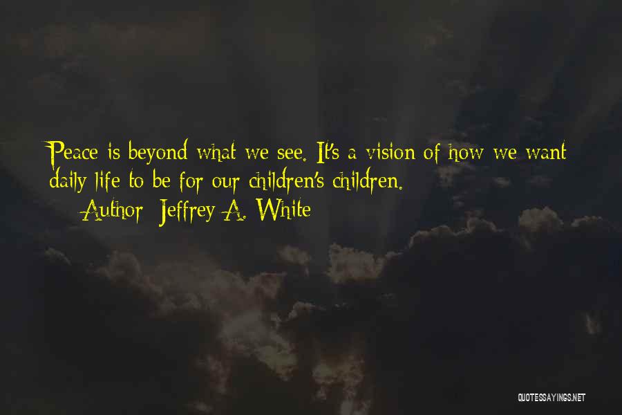 Jeffrey A. White Quotes: Peace Is Beyond What We See. It's A Vision Of How We Want Daily Life To Be For Our Children's