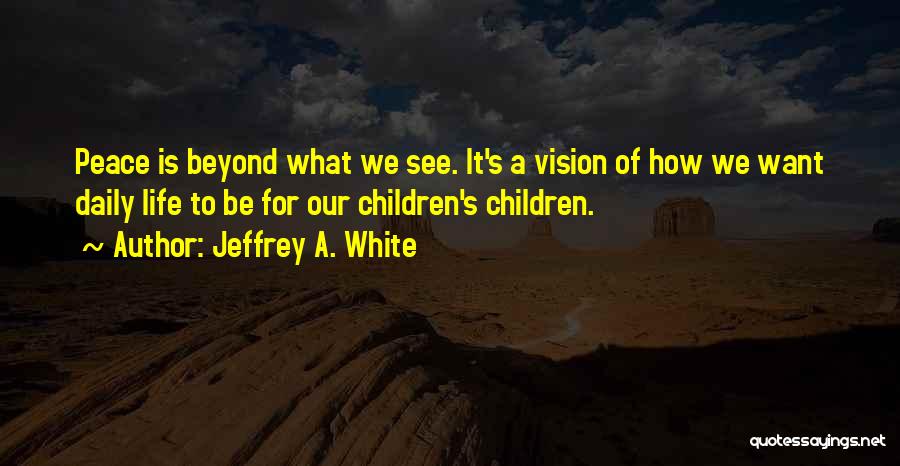 Jeffrey A. White Quotes: Peace Is Beyond What We See. It's A Vision Of How We Want Daily Life To Be For Our Children's