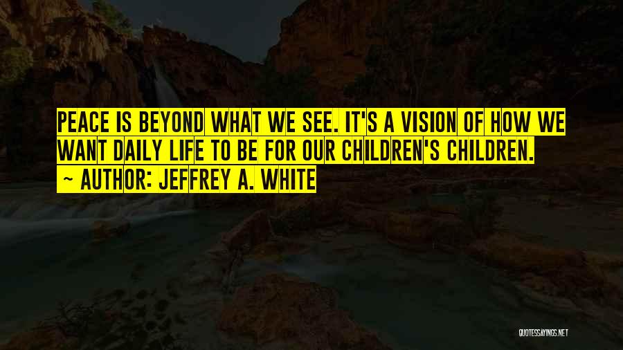 Jeffrey A. White Quotes: Peace Is Beyond What We See. It's A Vision Of How We Want Daily Life To Be For Our Children's