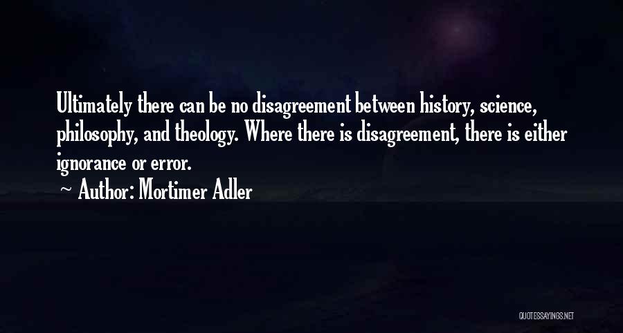 Mortimer Adler Quotes: Ultimately There Can Be No Disagreement Between History, Science, Philosophy, And Theology. Where There Is Disagreement, There Is Either Ignorance