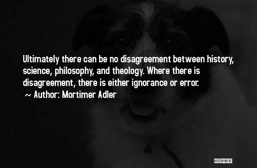 Mortimer Adler Quotes: Ultimately There Can Be No Disagreement Between History, Science, Philosophy, And Theology. Where There Is Disagreement, There Is Either Ignorance