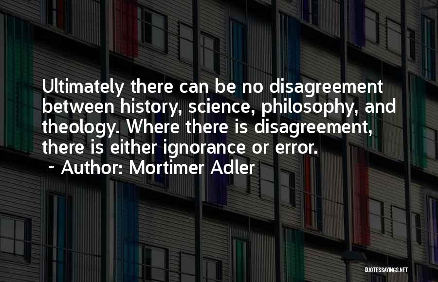 Mortimer Adler Quotes: Ultimately There Can Be No Disagreement Between History, Science, Philosophy, And Theology. Where There Is Disagreement, There Is Either Ignorance