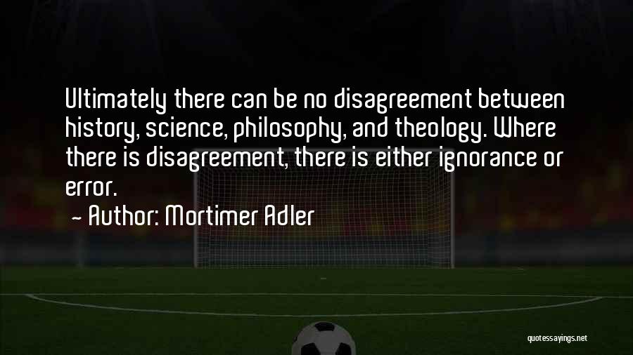 Mortimer Adler Quotes: Ultimately There Can Be No Disagreement Between History, Science, Philosophy, And Theology. Where There Is Disagreement, There Is Either Ignorance