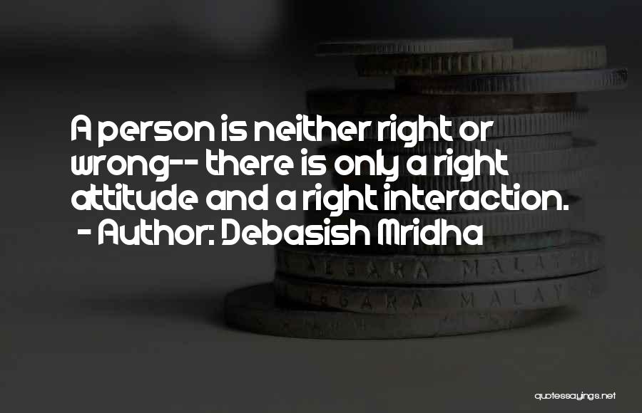 Debasish Mridha Quotes: A Person Is Neither Right Or Wrong-- There Is Only A Right Attitude And A Right Interaction.