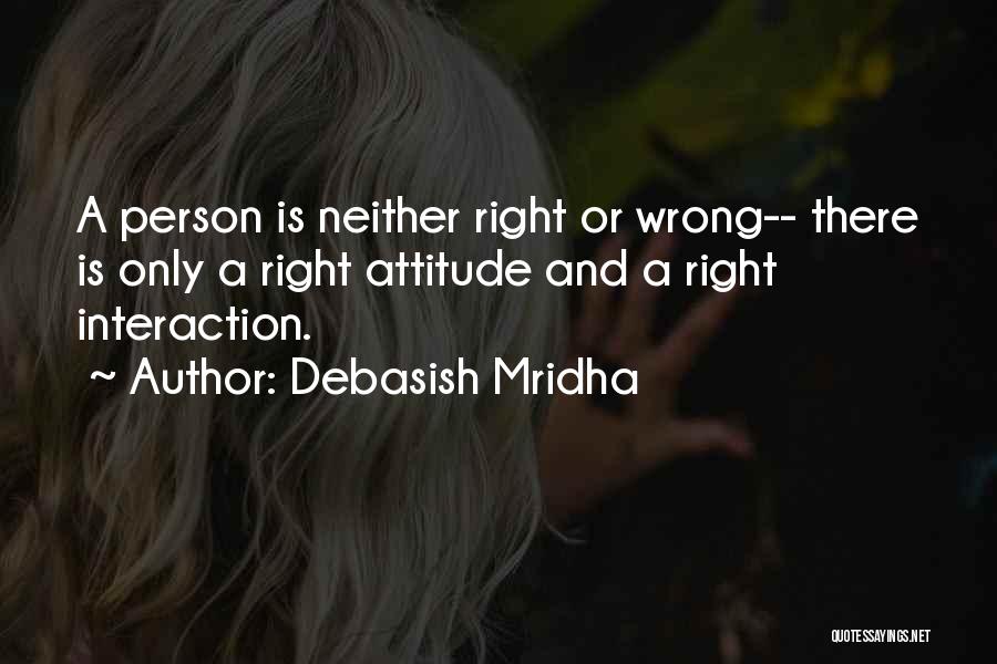 Debasish Mridha Quotes: A Person Is Neither Right Or Wrong-- There Is Only A Right Attitude And A Right Interaction.