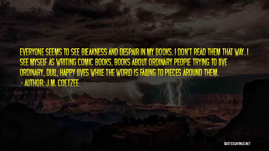 J.M. Coetzee Quotes: Everyone Seems To See Bleakness And Despair In My Books. I Don't Read Them That Way. I See Myself As