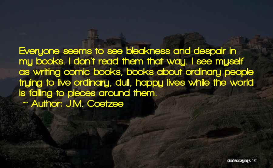 J.M. Coetzee Quotes: Everyone Seems To See Bleakness And Despair In My Books. I Don't Read Them That Way. I See Myself As