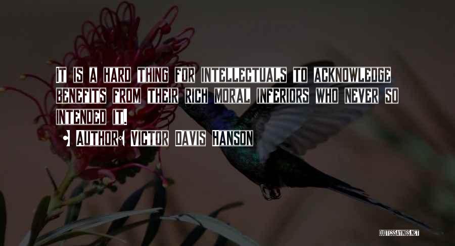 Victor Davis Hanson Quotes: It Is A Hard Thing For Intellectuals To Acknowledge Benefits From Their Rich Moral Inferiors Who Never So Intended It.