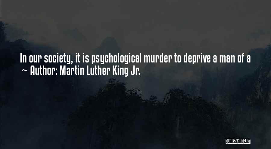 Martin Luther King Jr. Quotes: In Our Society, It Is Psychological Murder To Deprive A Man Of A Job ... You Are In Substance Saying