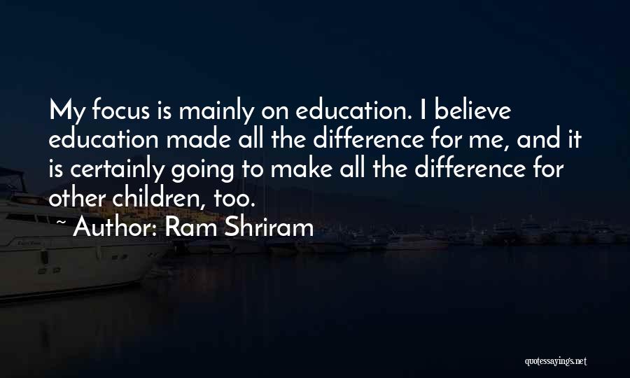 Ram Shriram Quotes: My Focus Is Mainly On Education. I Believe Education Made All The Difference For Me, And It Is Certainly Going