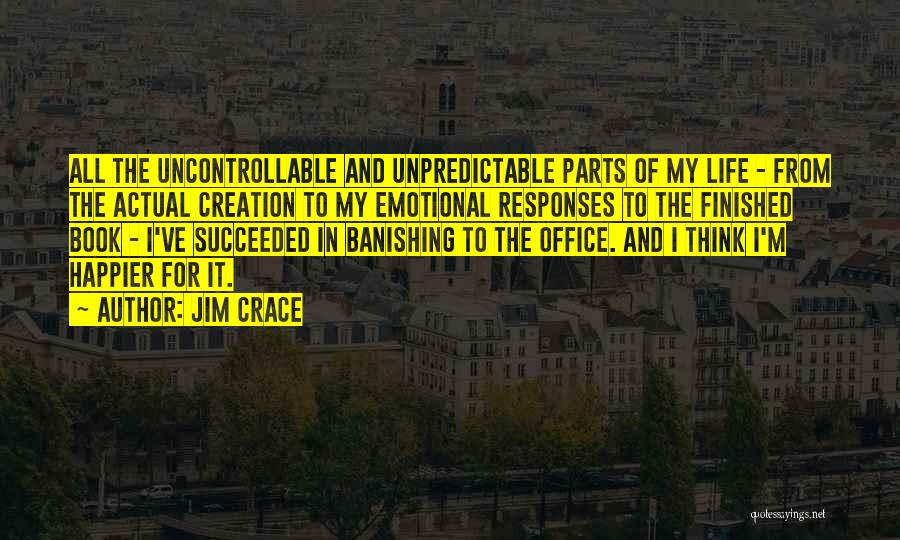 Jim Crace Quotes: All The Uncontrollable And Unpredictable Parts Of My Life - From The Actual Creation To My Emotional Responses To The