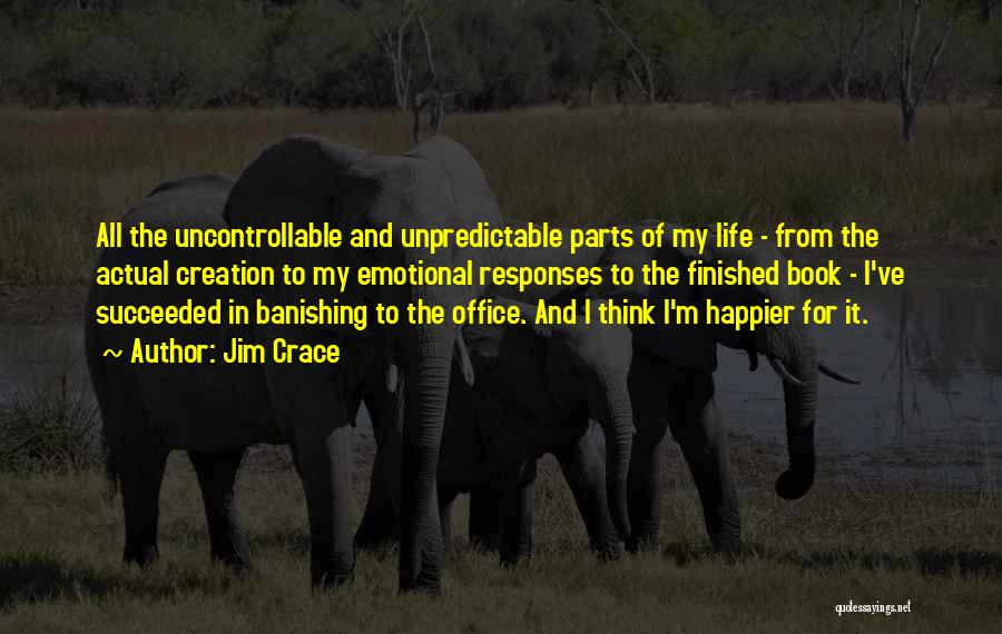 Jim Crace Quotes: All The Uncontrollable And Unpredictable Parts Of My Life - From The Actual Creation To My Emotional Responses To The