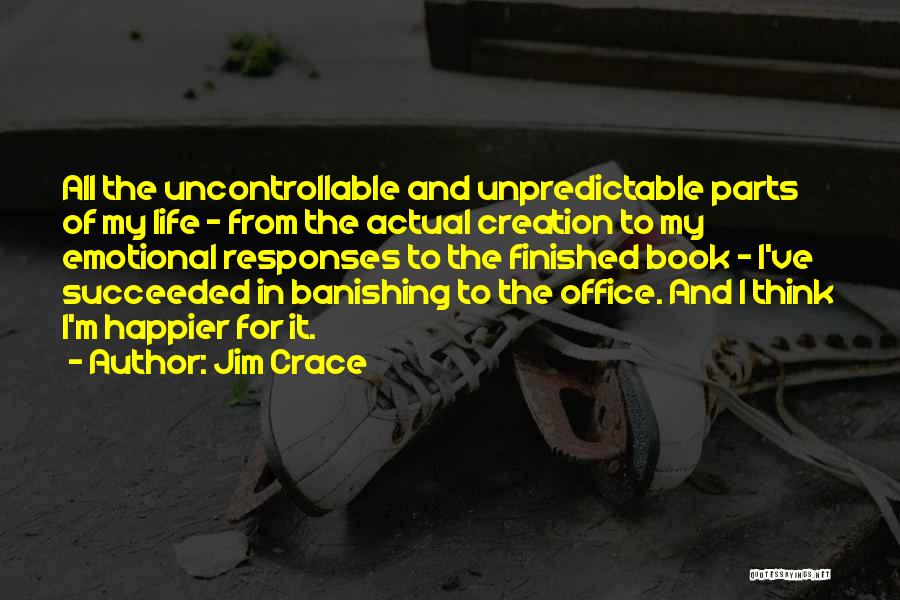 Jim Crace Quotes: All The Uncontrollable And Unpredictable Parts Of My Life - From The Actual Creation To My Emotional Responses To The