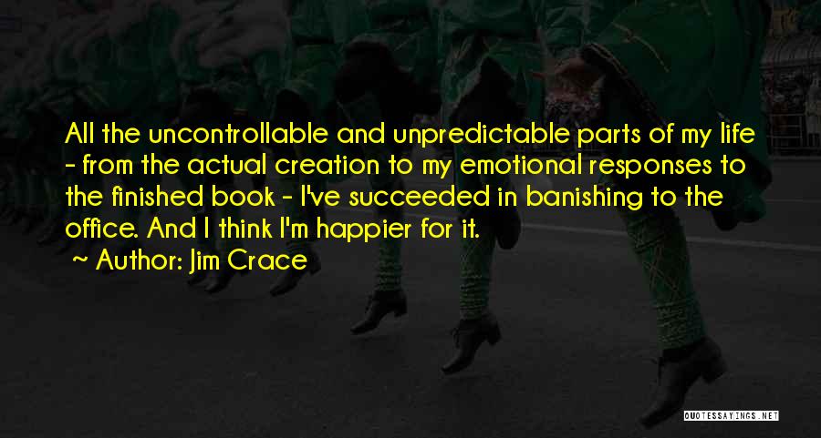 Jim Crace Quotes: All The Uncontrollable And Unpredictable Parts Of My Life - From The Actual Creation To My Emotional Responses To The