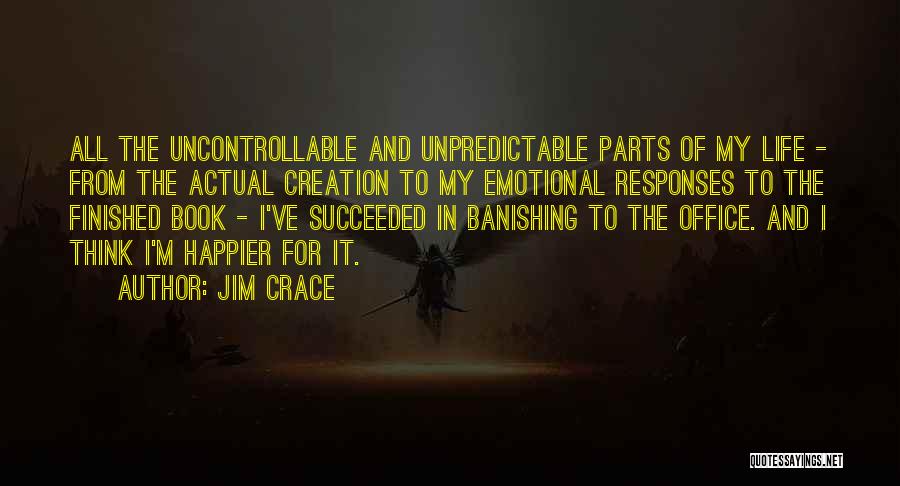 Jim Crace Quotes: All The Uncontrollable And Unpredictable Parts Of My Life - From The Actual Creation To My Emotional Responses To The