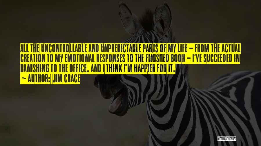 Jim Crace Quotes: All The Uncontrollable And Unpredictable Parts Of My Life - From The Actual Creation To My Emotional Responses To The